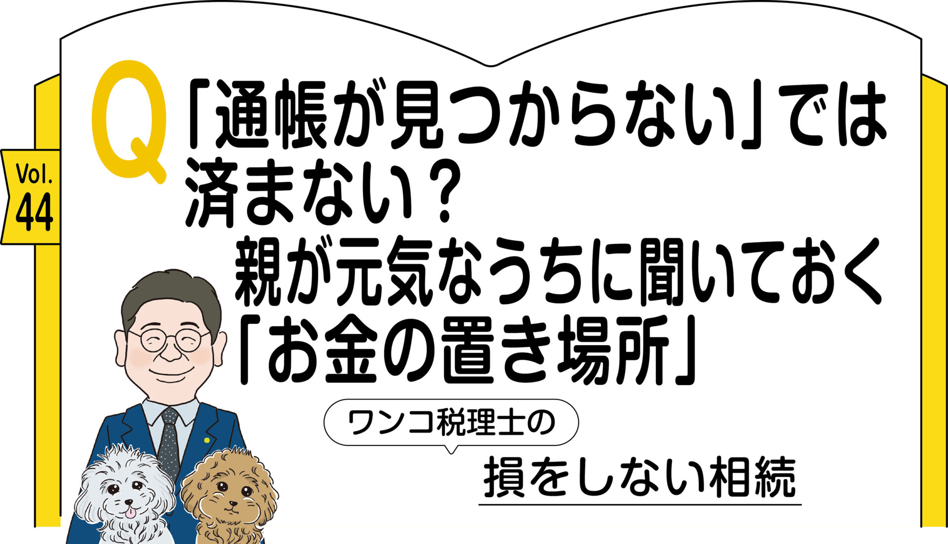 ワンコ税理士の損をしない相続Vol.44　Q「通帳が見つからない」では済まない？ 親が元気なうちに聞いておく「お金の置き場所」